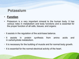 • Function
• Potassium is a very important mineral to the human body. It has
various roles in metabolism and body functions and is essential for
the proper function of all cells, tissues, and organs:
• It assists in the regulation of the acid-base balance.
• It assists in protein synthesis from amino acids and
in carbohydrate metabolism.
• It is necessary for the building of muscle and for normal body growth.
• It is essential for the normal electrical activity of the heart.
 