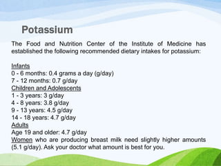 The Food and Nutrition Center of the Institute of Medicine has
established the following recommended dietary intakes for potassium:
Infants
0 - 6 months: 0.4 grams a day (g/day)
7 - 12 months: 0.7 g/day
Children and Adolescents
1 - 3 years: 3 g/day
4 - 8 years: 3.8 g/day
9 - 13 years: 4.5 g/day
14 - 18 years: 4.7 g/day
Adults
Age 19 and older: 4.7 g/day
Women who are producing breast milk need slightly higher amounts
(5.1 g/day). Ask your doctor what amount is best for you.
 