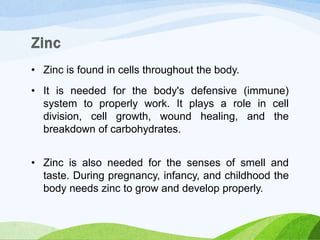 • Zinc is found in cells throughout the body.
• It is needed for the body's defensive (immune)
system to properly work. It plays a role in cell
division, cell growth, wound healing, and the
breakdown of carbohydrates.
• Zinc is also needed for the senses of smell and
taste. During pregnancy, infancy, and childhood the
body needs zinc to grow and develop properly.
 