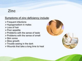 Symptoms of zinc deficiency include:
Frequent infections
Hypogonadism in males
Loss of hair
Poor appetite
Problems with the sense of taste
Problems with the sense of smell
Skin sores
Slow growth
Trouble seeing in the dark
Wounds that take a long time to heal
 