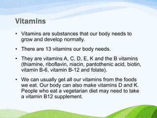 • Vitamins are substances that our body needs to
grow and develop normally.
• There are 13 vitamins our body needs.
• They are vitamins A, C, D, E, K and the B vitamins
(thiamine, riboflavin, niacin, pantothenic acid, biotin,
vitamin B-6, vitamin B-12 and folate).
• We can usually get all our vitamins from the foods
we eat. Our body can also make vitamins D and K.
People who eat a vegetarian diet may need to take
a vitamin B12 supplement.
 