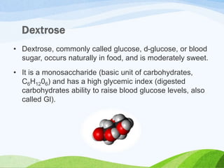 • Dextrose, commonly called glucose, d-glucose, or blood
sugar, occurs naturally in food, and is moderately sweet.
• It is a monosaccharide (basic unit of carbohydrates,
C6H1206) and has a high glycemic index (digested
carbohydrates ability to raise blood glucose levels, also
called Gl).
 