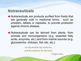 Nutraceuticals are products purified from foods that
are generally sold in medicinal forms, such as
powders, tablets or capsules, to provide protection
against chronic disease.
Nutraceuticals can be derived from plants, from
animals and microorganisms (e.g. essential fatty
acids, enzymes, etc.) and from marine sources (e.g.
glucosamine, chitosan, fish oils, etc.).
 