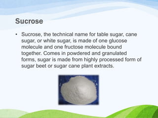 • Sucrose, the technical name for table sugar, cane
sugar, or white sugar, is made of one glucose
molecule and one fructose molecule bound
together. Comes in powdered and granulated
forms, sugar is made from highly processed form of
sugar beet or sugar cane plant extracts.
 