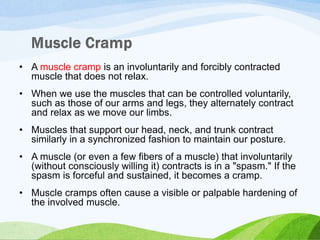 • A muscle cramp is an involuntarily and forcibly contracted
muscle that does not relax.
• When we use the muscles that can be controlled voluntarily,
such as those of our arms and legs, they alternately contract
and relax as we move our limbs.
• Muscles that support our head, neck, and trunk contract
similarly in a synchronized fashion to maintain our posture.
• A muscle (or even a few fibers of a muscle) that involuntarily
(without consciously willing it) contracts is in a "spasm." If the
spasm is forceful and sustained, it becomes a cramp.
• Muscle cramps often cause a visible or palpable hardening of
the involved muscle.
 