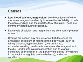 • Low blood calcium, magnesium: Low blood levels of either
calcium or magnesium directly increase the excitability of both
the nerve endings and the muscles they stimulate. These are
commonly noted during pregnancy.
• Low levels of calcium and magnesium are common in pregnant
women.
• Cramps are seen in any circumstance that decreases the
availability of calcium or magnesium in body fluids, such as
taking diuretics, hyperventilation (overbreathing),
excessive vomiting, inadequate calcium and/or magnesium in
the diet, inadequate calcium absorption due to vitamin D
deficiency, poor function of the parathyroid glands (tiny glands
in the neck that regulate calcium balance), and other
conditions.
 