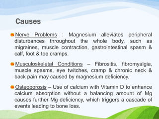 Nerve Problems : Magnesium alleviates peripheral
disturbances throughout the whole body, such as
migraines, muscle contraction, gastrointestinal spasm &
calf, foot & toe cramps.
Musculoskeletal Conditions – Fibrositis, fibromyalgia,
muscle spasms, eye twitches, cramp & chronic neck &
back pain may caused by magnesium deficiency.
Osteoporosis – Use of calcium with Vitamin D to enhance
calcium absorption without a balancing amount of Mg
causes further Mg deficiency, which triggers a cascade of
events leading to bone loss.
 