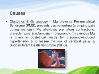• Obstetrics & Gynacology – Mg prevents Pre-menstrual
Syndrome (PMS), prevents dysmenorrhea (cramping pain
during menses). Mg alleviates premature contractions,
pre-eclampsia & eclampsia in pregnancy. Intravenous Mg
is given in obstetrical wards for pregnancy-induced
hypertension & to lessen the risk of cerebral palsy &
Sudden Infant Death Syndrome (SIDS).
 