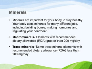 • Minerals are important for your body to stay healthy.
Your body uses minerals for many different jobs,
including building bones, making hormones and
regulating your heartbeat.
• Macrominerals- Elements with recommended
dietary allowance (RDA) greater than 200 mg/day
• Trace minerals- Some trace mineral elements with
recommended dietary allowance (RDA) less than
200 mg/day
 