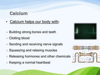 • Calcium helps our body with:
Building strong bones and teeth
Clotting blood
Sending and receiving nerve signals
Squeezing and relaxing muscles
Releasing hormones and other chemicals
Keeping a normal heartbeat
 
