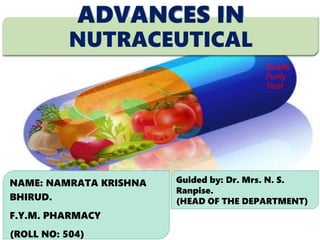 ADVANCES IN
NUTRACEUTICAL
NAME: NAMRATA KRISHNA
BHIRUD.
F.Y.M. PHARMACY
(ROLL NO: 504)
Guided by: Dr. Mrs. N. S.
Ranpise.
(HEAD OF THE DEPARTMENT)
Quality
Purity
Trust
 