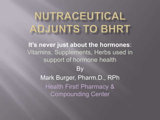 NutraceuticalAdjunts to BHRT It’s never just about the hormones: Vitamins, Supplements, Herbs used in support of hormone health By Mark Burger, Pharm.D., RPh Health First! Pharmacy & Compounding Center 