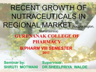 RECENT GROWTH OF
NUTRACEUTICALS IN
REGIONAL MARKET(Nagpur region,
Maharashtra)
Supervisor:
DR.SHEELPRIYA WALDE
B.PHARM VIII SEMESTER
2017
Seminar by:
SHRUTI MOTWANI
GURUNANAK COLLEGE OF
PHARMACY
 