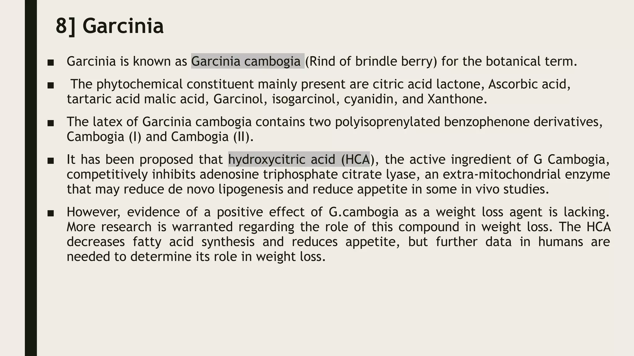 8] Garcinia
■ Garcinia is known as Garcinia cambogia (Rind of brindle berry) for the botanical term.
■ The phytochemical constituent mainly present are citric acid lactone, Ascorbic acid,
tartaric acid malic acid, Garcinol, isogarcinol, cyanidin, and Xanthone.
■ The latex of Garcinia cambogia contains two polyisoprenylated benzophenone derivatives,
Cambogia (I) and Cambogia (II).
■ It has been proposed that hydroxycitric acid (HCA), the active ingredient of G Cambogia,
competitively inhibits adenosine triphosphate citrate lyase, an extra-mitochondrial enzyme
that may reduce de novo lipogenesis and reduce appetite in some in vivo studies.
■ However, evidence of a positive effect of G.cambogia as a weight loss agent is lacking.
More research is warranted regarding the role of this compound in weight loss. The HCA
decreases fatty acid synthesis and reduces appetite, but further data in humans are
needed to determine its role in weight loss.
 
