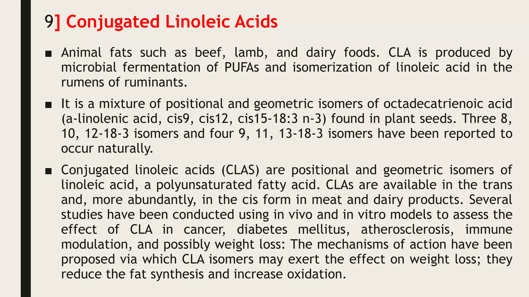 9] Conjugated Linoleic Acids
■ Animal fats such as beef, lamb, and dairy foods. CLA is produced by
microbial fermentation of PUFAs and isomerization of linoleic acid in the
rumens of ruminants.
■ It is a mixture of positional and geometric isomers of octadecatrienoic acid
(a-linolenic acid, cis9, cis12, cis15-18:3 n-3) found in plant seeds. Three 8,
10, 12-18-3 isomers and four 9, 11, 13-18-3 isomers have been reported to
occur naturally.
■ Conjugated linoleic acids (CLAS) are positional and geometric isomers of
linoleic acid, a polyunsaturated fatty acid. CLAs are available in the trans
and, more abundantly, in the cis form in meat and dairy products. Several
studies have been conducted using in vivo and in vitro models to assess the
effect of CLA in cancer, diabetes mellitus, atherosclerosis, immune
modulation, and possibly weight loss: The mechanisms of action have been
proposed via which CLA isomers may exert the effect on weight loss; they
reduce the fat synthesis and increase oxidation.
 