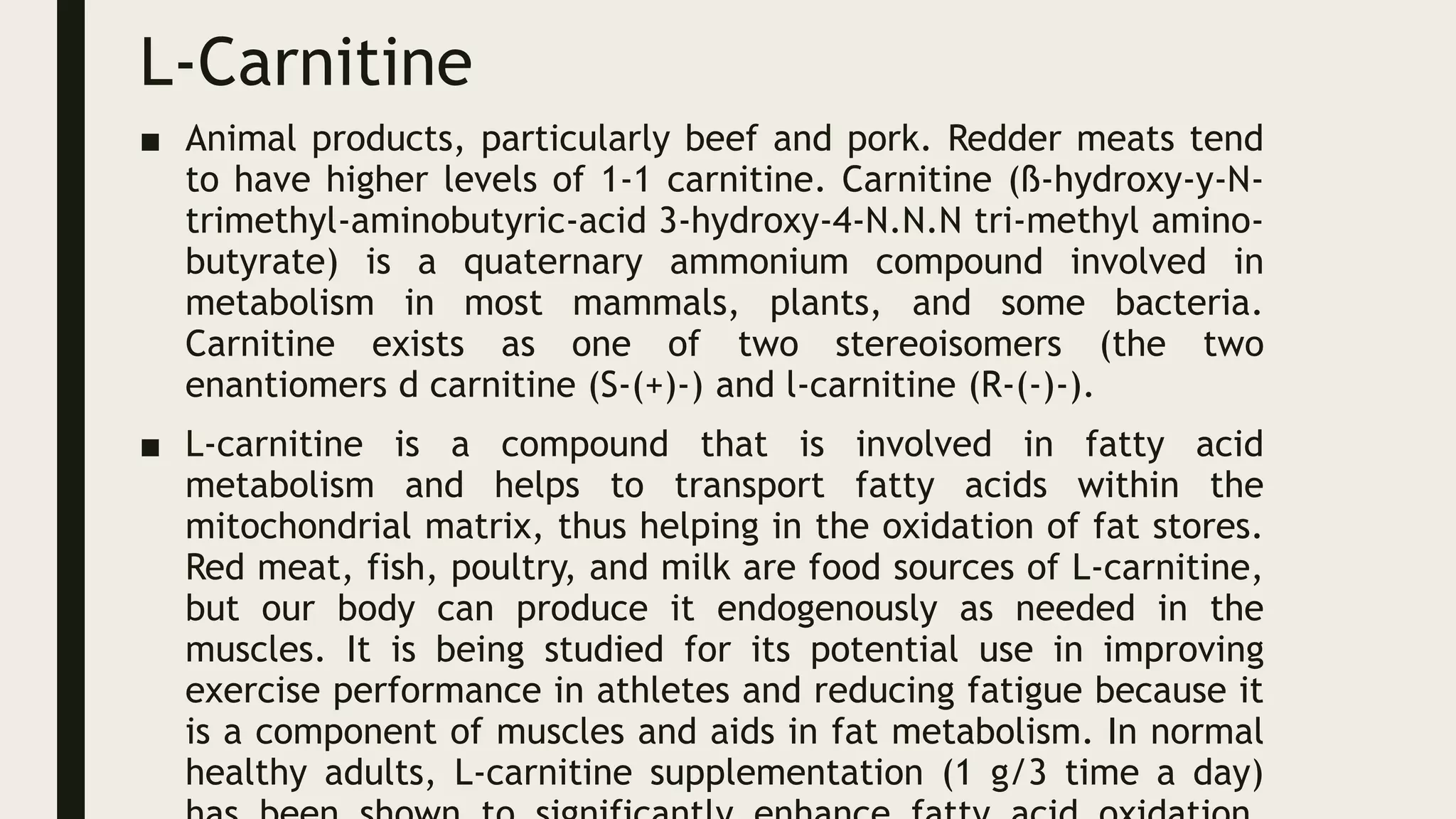 L-Carnitine
■ Animal products, particularly beef and pork. Redder meats tend
to have higher levels of 1-1 carnitine. Carnitine (ß-hydroxy-y-N-
trimethyl-aminobutyric-acid 3-hydroxy-4-N.N.N tri-methyl amino-
butyrate) is a quaternary ammonium compound involved in
metabolism in most mammals, plants, and some bacteria.
Carnitine exists as one of two stereoisomers (the two
enantiomers d carnitine (S-(+)-) and l-carnitine (R-(-)-).
■ L-carnitine is a compound that is involved in fatty acid
metabolism and helps to transport fatty acids within the
mitochondrial matrix, thus helping in the oxidation of fat stores.
Red meat, fish, poultry, and milk are food sources of L-carnitine,
but our body can produce it endogenously as needed in the
muscles. It is being studied for its potential use in improving
exercise performance in athletes and reducing fatigue because it
is a component of muscles and aids in fat metabolism. In normal
healthy adults, L-carnitine supplementation (1 g/3 time a day)
 