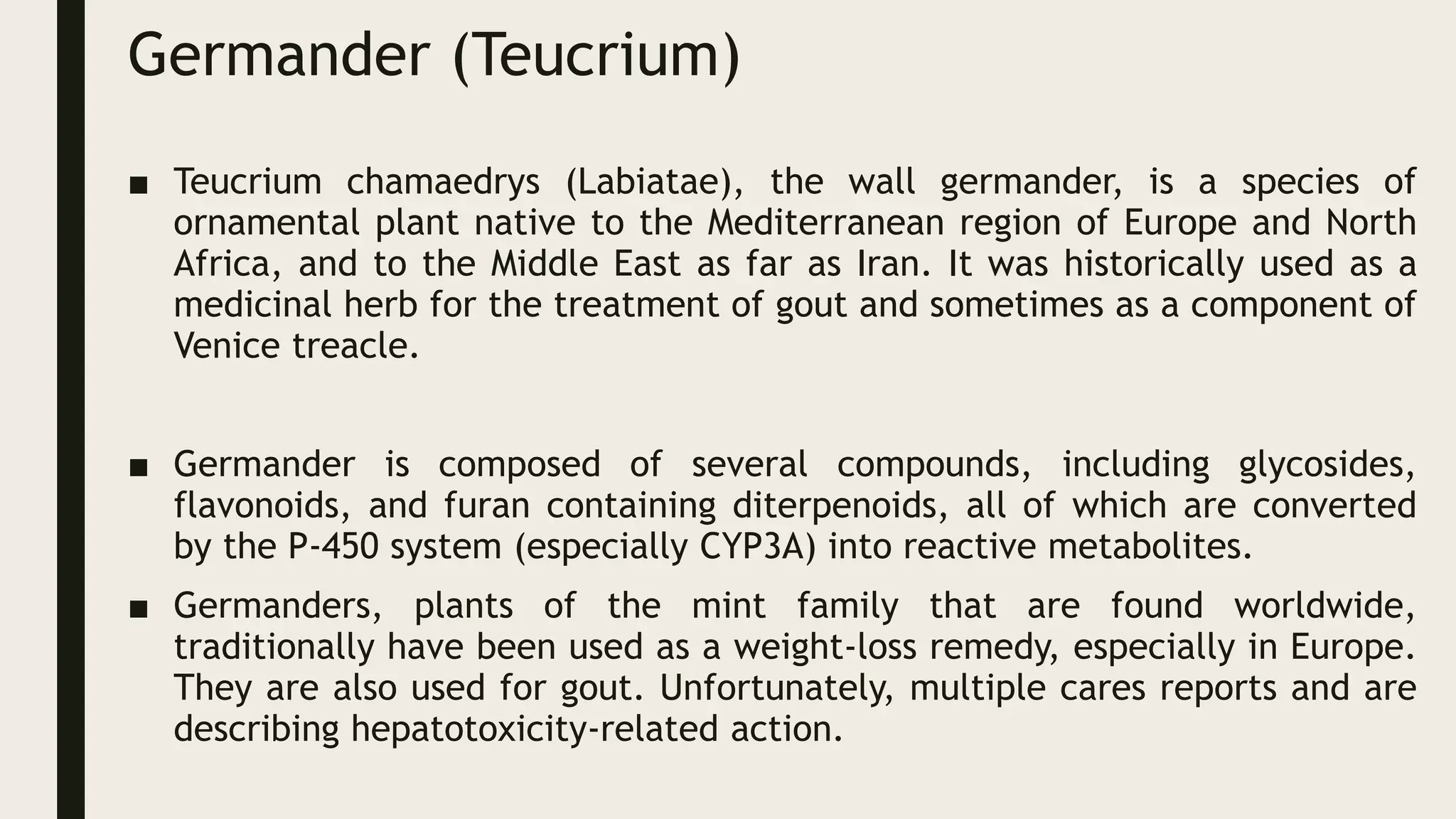 Germander (Teucrium)
■ Teucrium chamaedrys (Labiatae), the wall germander, is a species of
ornamental plant native to the Mediterranean region of Europe and North
Africa, and to the Middle East as far as Iran. It was historically used as a
medicinal herb for the treatment of gout and sometimes as a component of
Venice treacle.
■ Germander is composed of several compounds, including glycosides,
flavonoids, and furan containing diterpenoids, all of which are converted
by the P-450 system (especially CYP3A) into reactive metabolites.
■ Germanders, plants of the mint family that are found worldwide,
traditionally have been used as a weight-loss remedy, especially in Europe.
They are also used for gout. Unfortunately, multiple cares reports and are
describing hepatotoxicity-related action.
 