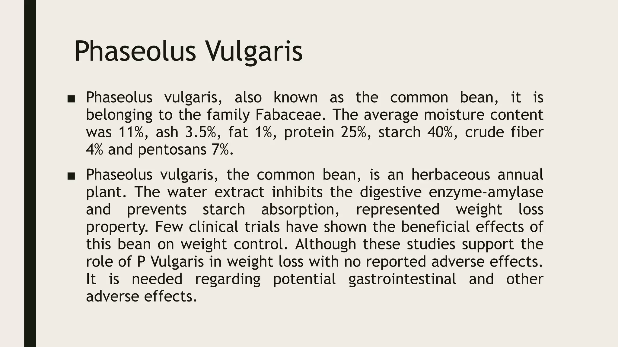 Phaseolus Vulgaris
■ Phaseolus vulgaris, also known as the common bean, it is
belonging to the family Fabaceae. The average moisture content
was 11%, ash 3.5%, fat 1%, protein 25%, starch 40%, crude fiber
4% and pentosans 7%.
■ Phaseolus vulgaris, the common bean, is an herbaceous annual
plant. The water extract inhibits the digestive enzyme-amylase
and prevents starch absorption, represented weight loss
property. Few clinical trials have shown the beneficial effects of
this bean on weight control. Although these studies support the
role of P Vulgaris in weight loss with no reported adverse effects.
It is needed regarding potential gastrointestinal and other
adverse effects.
 