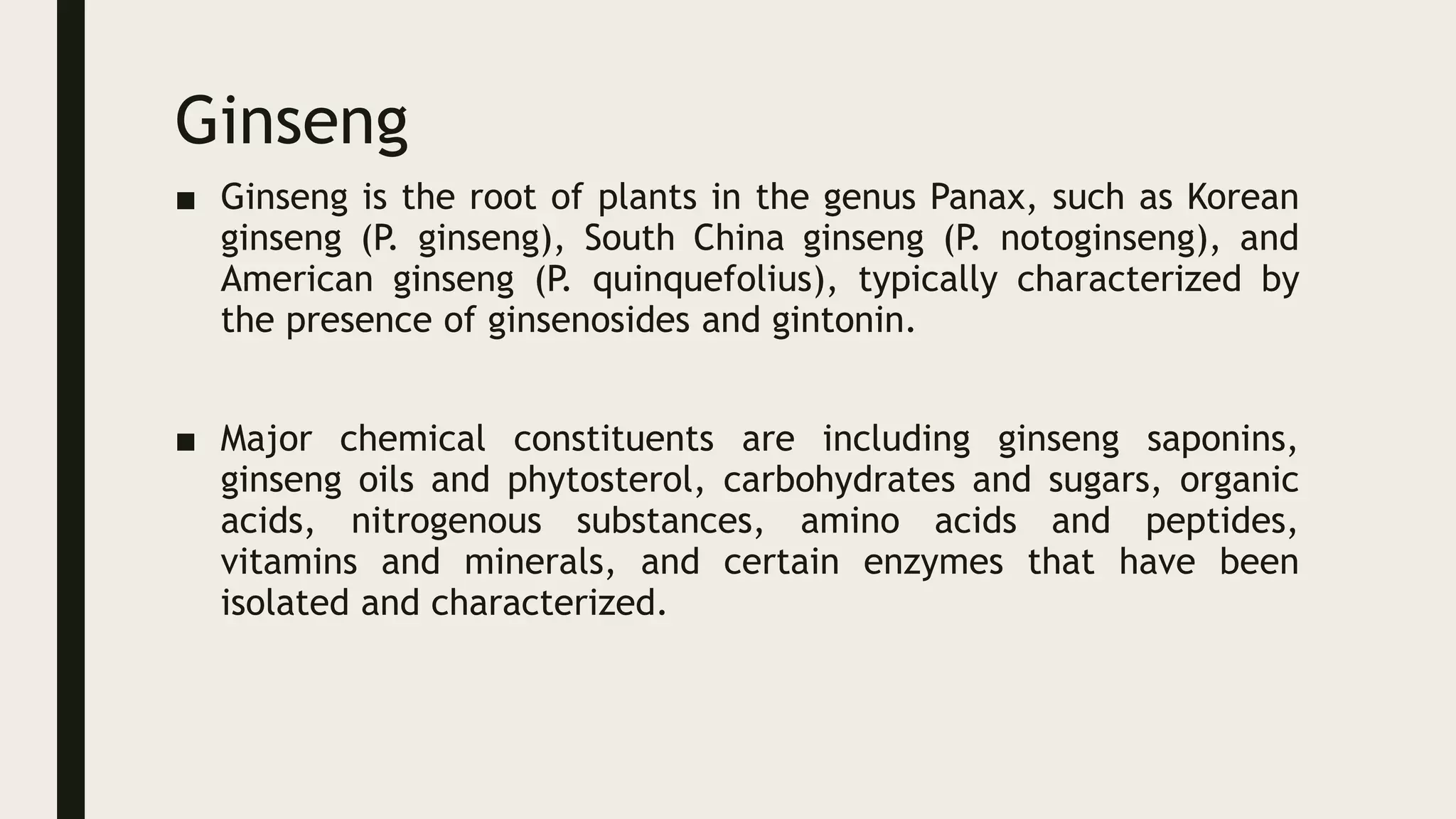 Ginseng
■ Ginseng is the root of plants in the genus Panax, such as Korean
ginseng (P. ginseng), South China ginseng (P. notoginseng), and
American ginseng (P. quinquefolius), typically characterized by
the presence of ginsenosides and gintonin.
■ Major chemical constituents are including ginseng saponins,
ginseng oils and phytosterol, carbohydrates and sugars, organic
acids, nitrogenous substances, amino acids and peptides,
vitamins and minerals, and certain enzymes that have been
isolated and characterized.
 