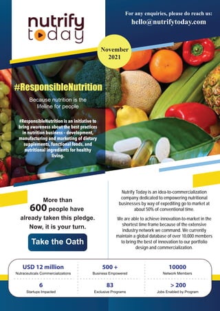 #ResponsibleNutrition is an initiative to
bring awareness about the best practices
in nutrition business – development,
manufacturing and marketing of dietary
supplements, functional foods, and
nutritional ingredients for healthy
living.
#ResponsibleNutrition
Because nutrition is the
lifeline for people
Monthly
Bulletin on
Nutraceuticals
For any enquiries, please do reach us:
500 +
Business Empowered
10000
Network Members
6
Startups Impacted Exclusive Programs
83
Jobs Enabled by Program
> 200
USD 12 million
Nutraceuticals Commercializations
IMPACT CREATED SO FAR:
Nutrify Today is an idea-to-commercialization
company dedicated to empowering nutritional
businesses by way of expediting go to market at
about 50% of conventional time.
We are able to achieve innovation-to-market in the
shortest time frame because of the extensive
industry network we command. We currently
maintain a global database of over 10,000 members
to bring the best of innovation to our portfolio
design and commercialization.
More than
600 people have
already taken this pledge.
Now, it is your turn.
Take the Oath
hello@nutrifytoday.com
November
2021
 