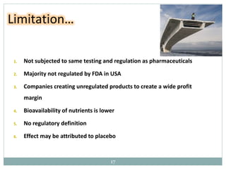 1. Not subjected to same testing and regulation as pharmaceuticals
2. Majority not regulated by FDA in USA
3. Companies creating unregulated products to create a wide profit
margin
4. Bioavailability of nutrients is lower
5. No regulatory definition
6. Effect may be attributed to placebo
Limitation…
17
 