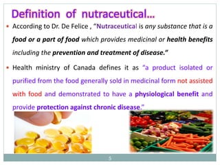  According to Dr. De Felice , “Nutraceutical is any substance that is a
food or a part of food which provides medicinal or health benefits
including the prevention and treatment of disease.”
 Health ministry of Canada defines it as “a product isolated or
purified from the food generally sold in medicinal form not assisted
with food and demonstrated to have a physiological benefit and
provide protection against chronic disease.”
5
Definition of nutraceutical…
 
