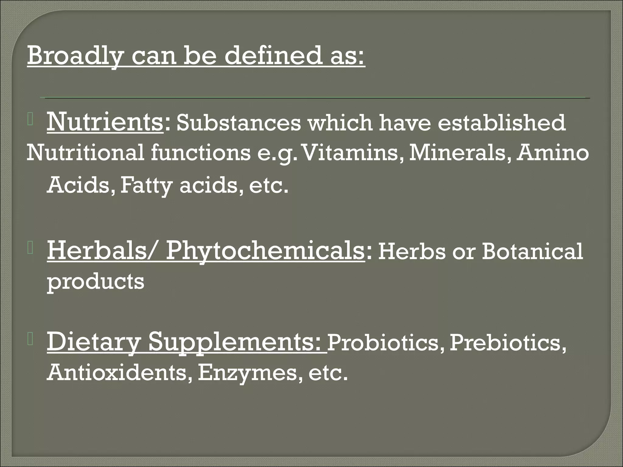 Broadly can be defined as:

   Nutrients: Substances which have established
Nutritional functions e.g. Vitamins, Minerals, Amino
 Acids, Fatty acids, etc.

   Herbals/ Phytochemicals: Herbs or Botanical
    products

   Dietary Supplements: Probiotics, Prebiotics,
    Antioxidents, Enzymes, etc.
 