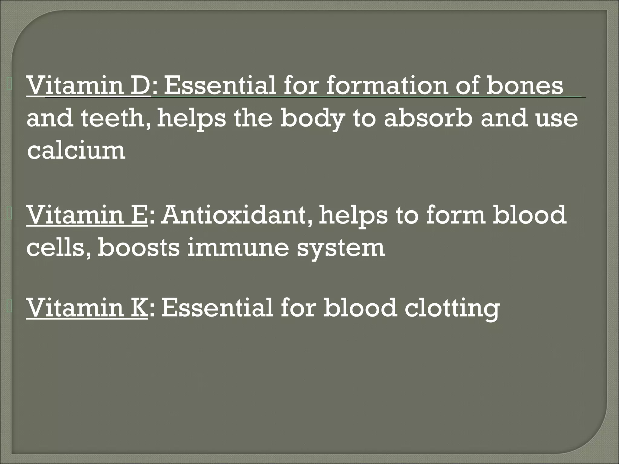    Vitamin D: Essential for formation of bones
    and teeth, helps the body to absorb and use
    calcium

   Vitamin E: Antioxidant, helps to form blood
    cells, boosts immune system

   Vitamin K: Essential for blood clotting
 