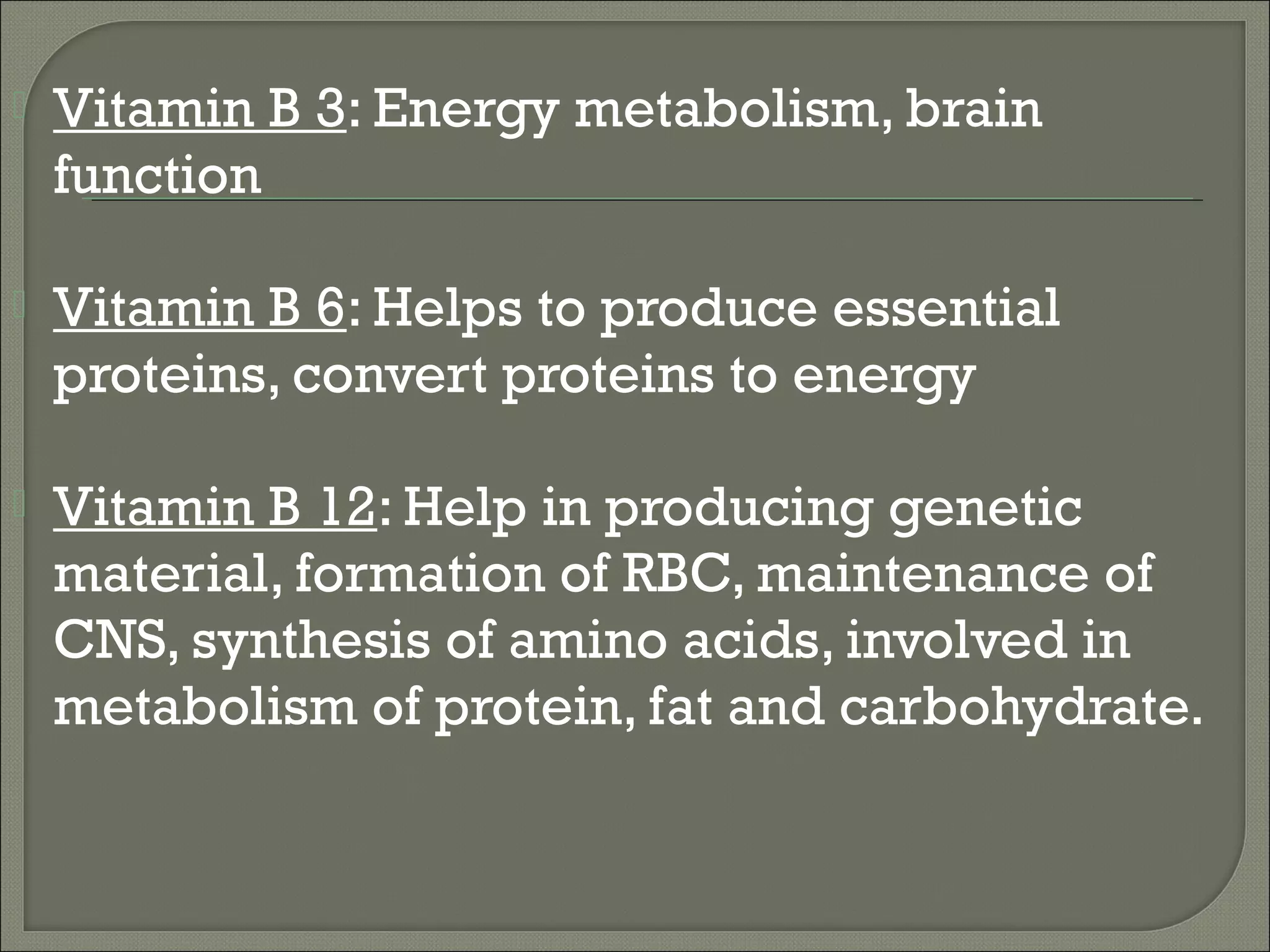   Vitamin B 3: Energy metabolism, brain
    function

   Vitamin B 6: Helps to produce essential
    proteins, convert proteins to energy

   Vitamin B 12: Help in producing genetic
    material, formation of RBC, maintenance of
    CNS, synthesis of amino acids, involved in
    metabolism of protein, fat and carbohydrate.
 