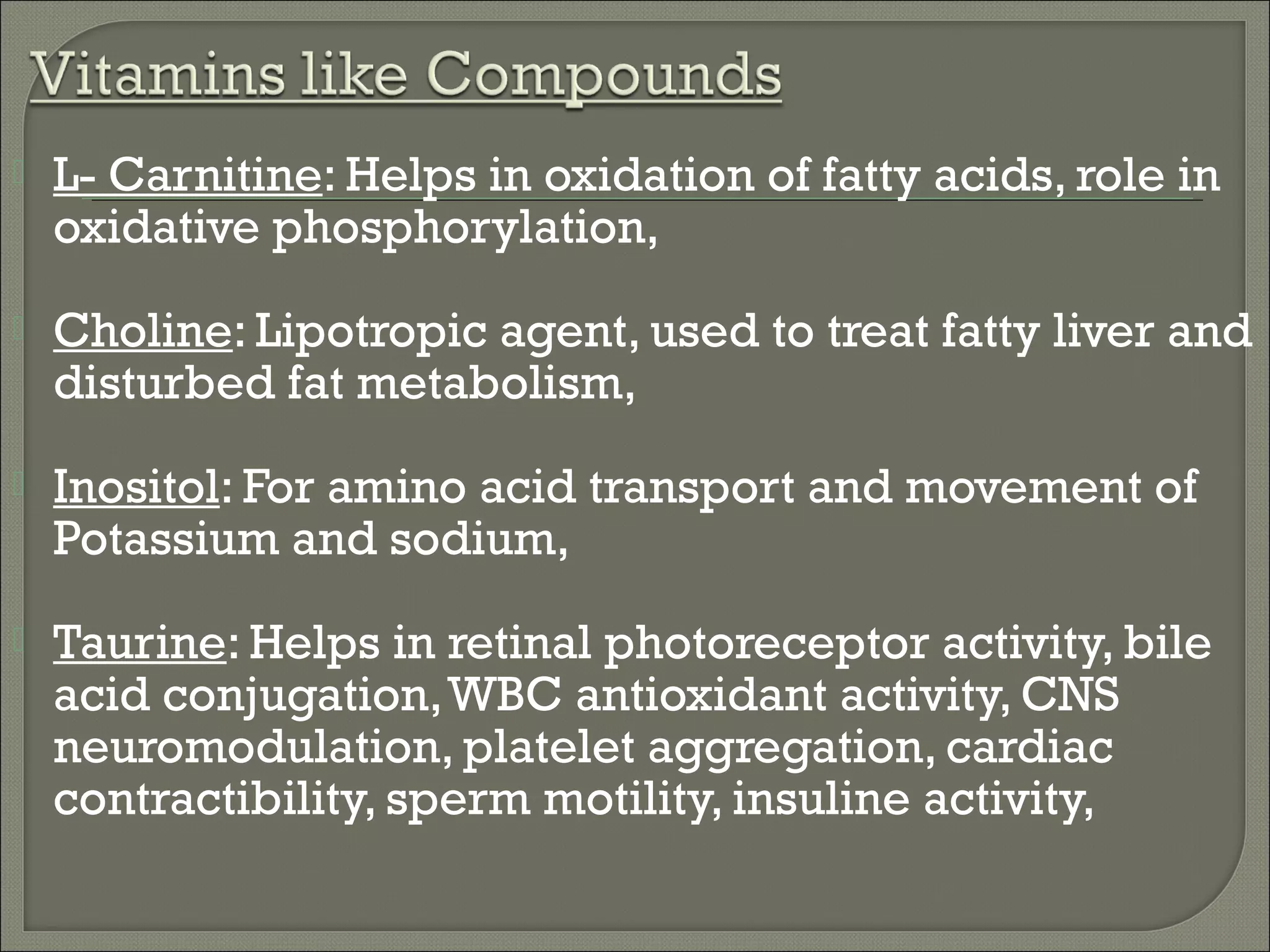    L- Carnitine: Helps in oxidation of fatty acids, role in
    oxidative phosphorylation,
   Choline: Lipotropic agent, used to treat fatty liver and
    disturbed fat metabolism,
   Inositol: For amino acid transport and movement of
    Potassium and sodium,
   Taurine: Helps in retinal photoreceptor activity, bile
    acid conjugation, WBC antioxidant activity, CNS
    neuromodulation, platelet aggregation, cardiac
    contractibility, sperm motility, insuline activity,
 