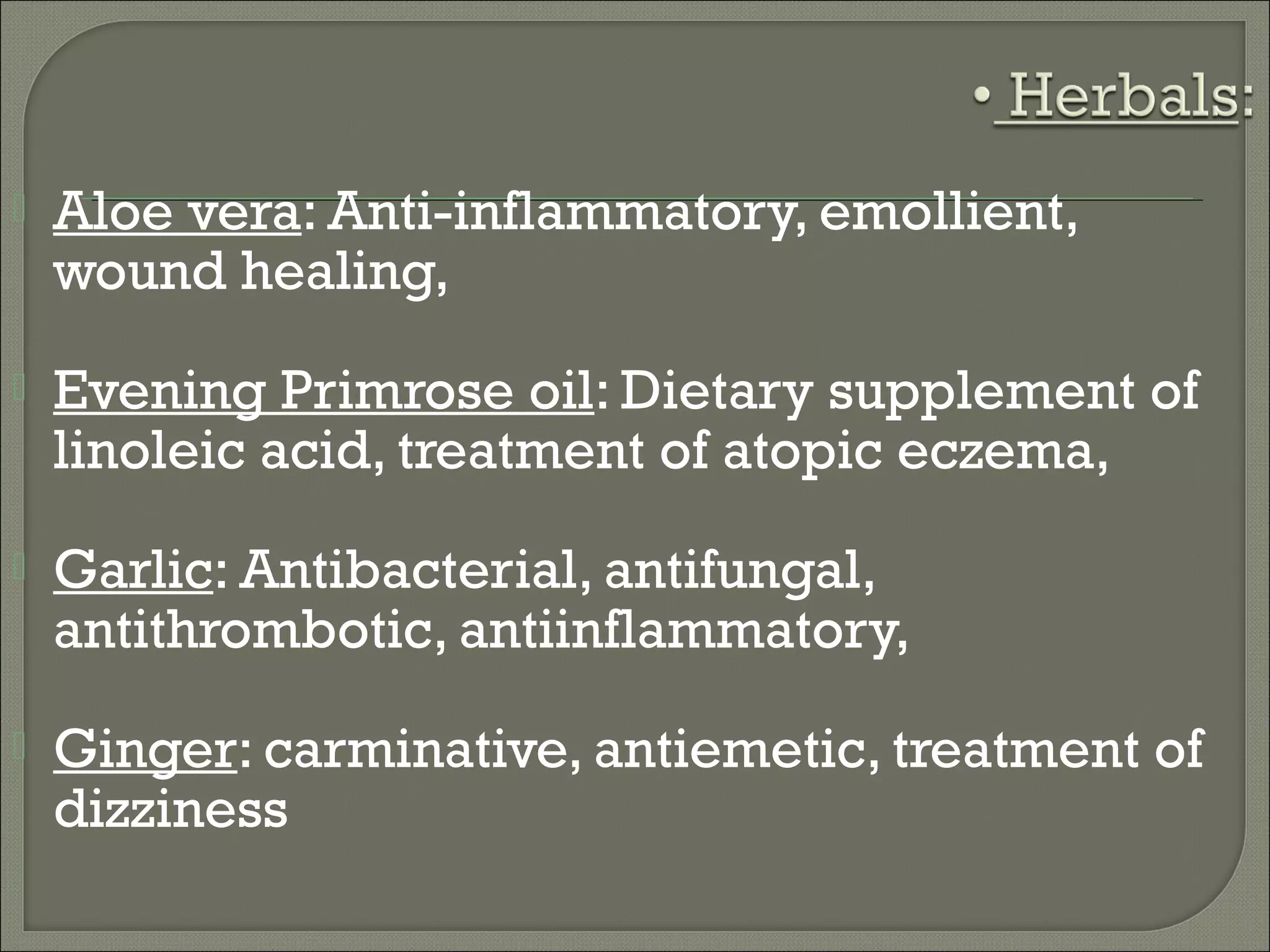    Aloe vera: Anti-inflammatory, emollient,
    wound healing,
   Evening Primrose oil: Dietary supplement of
    linoleic acid, treatment of atopic eczema,
   Garlic: Antibacterial, antifungal,
    antithrombotic, antiinflammatory,
   Ginger: carminative, antiemetic, treatment of
    dizziness
 