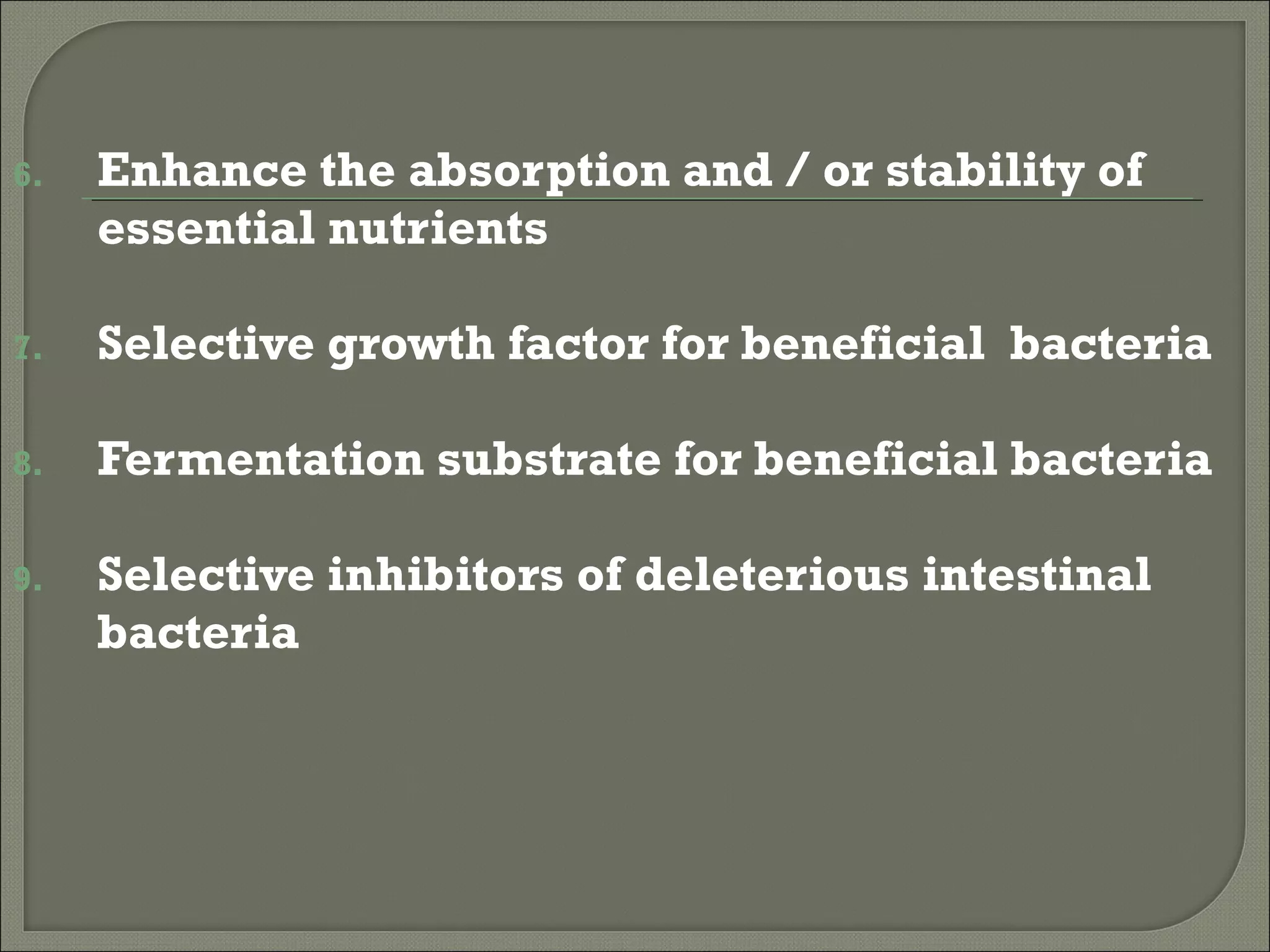 6.   Enhance the absorption and / or stability of
     essential nutrients

7.   Selective growth factor for beneficial bacteria

8.   Fermentation substrate for beneficial bacteria

9.   Selective inhibitors of deleterious intestinal
     bacteria
 