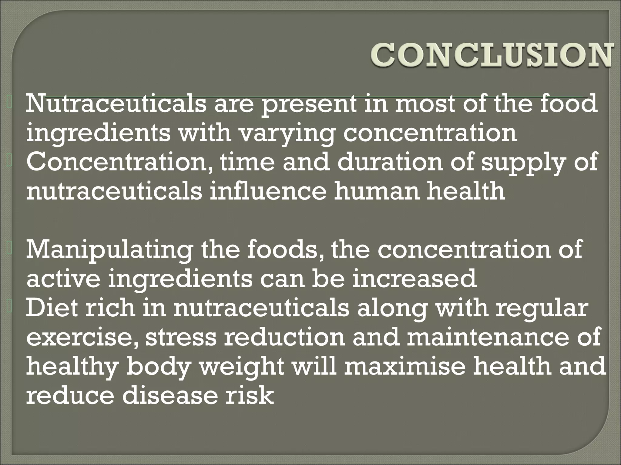   Nutraceuticals are present in most of the food
    ingredients with varying concentration
   Concentration, time and duration of supply of
    nutraceuticals influence human health
   Manipulating the foods, the concentration of
    active ingredients can be increased
   Diet rich in nutraceuticals along with regular
    exercise, stress reduction and maintenance of
    healthy body weight will maximise health and
    reduce disease risk
 