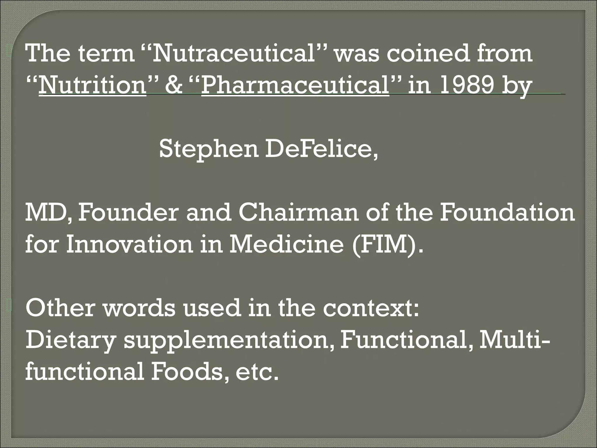    The term “Nutraceutical” was coined from
    “Nutrition” & “Pharmaceutical” in 1989 by

              Stephen DeFelice,

    MD, Founder and Chairman of the Foundation
    for Innovation in Medicine (FIM).

   Other words used in the context:
    Dietary supplementation, Functional, Multi-
    functional Foods, etc.
 