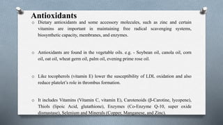 Antioxidants
o Dietary antioxidants and some accessory molecules, such as zinc and certain
vitamins are important in maintaining free radical scavenging systems,
biosynthetic capacity, membranes, and enzymes.
o Antioxidants are found in the vegetable oils. e.g. - Soybean oil, canola oil, corn
oil, oat oil, wheat germ oil, palm oil, evening prime rose oil.
o Like tocopherols (vitamin E) lower the susceptibility of LDL oxidation and also
reduce platelet’s role in thrombus formation.
o It includes Vitamins (Vitamin C, vitamin E), Carotenoids (β-Carotine, lycopene),
Thiols (lipoic Acid, glutathione), Enzymes (Co-Enzyme Q-10, super oxide
dismastase), Selenium and Minerals (Copper, Manganese, and Zinc).
 