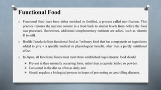 Functional Food
o Functional food have been either enriched or fortified, a process called nutrification. This
practice restores the nutrient content in a food back to similar levels from before the food
was processed. Sometimes, additional complementary nutrients are added, such as vitamin
D to milk.
o Health Canada defines functional food as "ordinary food that has components or ingredients
added to give it a specific medical or physiological benefit, other than a purely nutritional
effect.
o In Japan, all functional foods must meet three established requirements: food should
 Prevent in their naturally occurring form, rather than a capsule, tablet, or powder.
 Consumed in the diet as often as daily and
 Should regulate a biological process in hopes of preventing or controlling diseases.
 