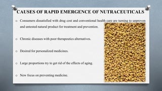 CAUSES OF RAPID EMERGENCE OF NUTRACEUTICALS
o Consumers dissatisfied with drug cost and conventional health care are turning to unproven
and untested natural product for treatment and prevention.
o Chronic diseases with poor therapeutics alternatives.
o Desired for personalized medicines.
o Large proportions try to get rid of the effects of aging.
o New focus on preventing medicine.
 