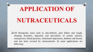 APPLICATION OF
NUTRACEUTICALS
 All therapeutic areas such as anti-arthritic, pain killers and cough,
sleeping disorders, digestion and prevention of certain cancers,
osteoporosis, blood pressure, cholesterol depression, diabetes and beauty
care has been covered by nutraceuticals. Its main applications are
following:
 