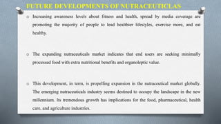 o Increasing awareness levels about fitness and health, spread by media coverage are
promoting the majority of people to lead healthier lifestyles, exercise more, and eat
healthy.
o The expanding nutraceuticals market indicates that end users are seeking minimally
processed food with extra nutritional benefits and organoleptic value.
o This development, in term, is propelling expansion in the nutraceutical market globally.
The emerging nutraceuticals industry seems destined to occupy the landscape in the new
millennium. Its tremendous growth has implications for the food, pharmaceutical, health
care, and agriculture industries.
FUTURE DEVELOPMENTS OF NUTRACEUTICLAS
 