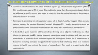  Lutein is a natural carotenoid that offers protection against age related macular degeneration (AMD).
This condition can occur at 50-60 years. Thus making the aging Baby Boomers prime targets. Lutein
has additional scientific support with regard to protective benefits against lung cancer, breast cancer
and cervical cancer in women.
 Tocotrienol is promising for nutraceuticals because of its health benefits, “suggest Eileen mourry,
business manager for nutrition, Eostman Chemical, Kiingsport,TN. “ studies shows tocotrienols are
powerful antioxidants. Preliminary results indicate that it may have an anti-cancer benefit as well”.
 In the field of sports medicine, athletes are always looking for an edge to avoid injury and when
injured, to recuperate quickly. Natural treatment preparations appeal to athletes, and may now use
nutraceuticals as an adjunct in the treatment regimen for aching joints. Future use of nutraceuticals in
these areas is exciting and opens an opportunity for extensive study of efficacy. There is an enormous
concern for health care cost and the impact of managed care. This result is an opportunity called
Nutraceuticals.
FUTURE DEVELOPMENTS OF NUTRACEUTICLAS (Conti…)
 