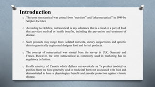 Introduction
o The term nutraceutical was coined from “nutrition” and “pharmaceutical” in 1989 by
Stephen Defelice
o According to Defelice, nutraceutical is any substance that is a food or a part of food
that provides medical or health benefits, including the prevention and treatment of
disease.
o Such products may range from isolated nutrients, dietary supplements and specific
diets to genetically engineered designer food and herbal products.
o The concept of nutraceutical was started from the survey in U.K, Germany and
France. However, the term nutraceutical as commonly used in marketing has no
regulatory definition.
o Health ministry of Canada which defines nutraceuticals as “a product isolated or
purified from the food generally sold in medicinal form not associated with food and
demonstrated to have a physiological benefit and provide protection against chronic
disease.
 