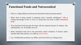 Functional Foods and Nutraceutical
o There is a slight difference between the functional foods and nutraceuticals.
o When food is being cooked or prepared using “scientific intelligence” with or
without knowledge of how or why it is being used, the food is called “functional
food”.
o Thus functional food provides the body with the required amount of vitamins, fats,
carbohydrates, etc. for healthy survival.
o When functional food aid in the prevention and/or treatment of disease and/or
disorder other than anemia, it is called as nutraceutical.
o E.g.; fortified dairy products (e.g. Milk), and citrus fruits (e.g. Orange juice).
 