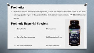 Probiotics
o Probiotics are live microbial food ingredients, which are beneficial to health. Colon is the most
densely populated region of the gastrointestinal tract and harbors an estimated 500 different bacterial
species.
Probiotic Bacterial Species:
o Lactobacilli, Streptococcus
o Lactobacillus rhamnosus, Bifidobacterium breve
o Lactobacillus reuteri, Lactobacillus case,
 