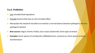 3.a.2. Probiotics
 Live microbial food ingredients
 Friendly bacteria that have an anti-microbial effect
 Manipulate the intestinal microflora to maintain a normal balance between pathogenic and non-
pathogenic bacteria
 Best sources: Yogurt; Kimchi; Pickles; Sour cream; Buttermilk; Some types of cheese
 Examples: Some species of Lactobacillus, Bifidobacterium, Lactococcus; Some species of yeast
Saccharomyces
10
 