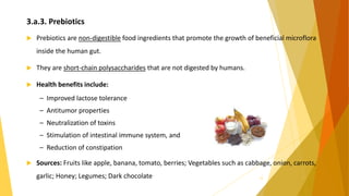 3.a.3. Prebiotics
 Prebiotics are non-digestible food ingredients that promote the growth of beneficial microflora
inside the human gut.
 They are short-chain polysaccharides that are not digested by humans.
 Health benefits include:
– Improved lactose tolerance
– Antitumor properties
– Neutralization of toxins
– Stimulation of intestinal immune system, and
– Reduction of constipation
 Sources: Fruits like apple, banana, tomato, berries; Vegetables such as cabbage, onion, carrots,
garlic; Honey; Legumes; Dark chocolate 12
 