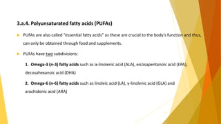 3.a.4. Polyunsaturated fatty acids (PUFAs)
 PUFAs are also called “essential fatty acids” as these are crucial to the body’s function and thus,
can only be obtained through food and supplements.
 PUFAs have two subdivisions:
1. Omega-3 (n-3) fatty acids such as α-linolenic acid (ALA), eicosapentanoic acid (EPA),
decosahexanoic acid (DHA)
2. Omega-6 (n-6) fatty acids such as linoleic acid (LA), γ-linolenic acid (GLA) and
arachidonic acid (ARA)
13
 