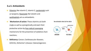 3.a.5. Antioxidants
 Vitamins like vitamin C, vitamin E, carotenoids such
as lycopene, flavonoids like luteolin and
xanthophylls act as antioxidants.
 Mechanism of action: These vitamins act both
singly as well as synergistically and exert their
protective action by free-radical scavenging
mechanisms for the prevention of oxidative chain
reactions.
 Deficiency: Cancer; Cardiovascular diseases;
Arthritis; Alzheimer’s disease; Cataractogenesis
15
 