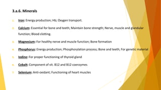 3.a.6. Minerals
1. Iron: Energy production; Hb; Oxygen transport.
2. Calcium: Essential for bone and teeth; Maintain bone strength; Nerve, muscle and glandular
function; Blood clotting.
3. Magnesium: For healthy nerve and muscle function; Bone formation
4. Phosphorus: Energy production; Phosphorylation process; Bone and teeth; For genetic material
5. Iodine: For proper functioning of thyroid gland
6. Cobalt: Component of vit. B12 and B12 coenzymes
7. Selenium: Anti-oxidant; Functioning of heart muscles
17
 