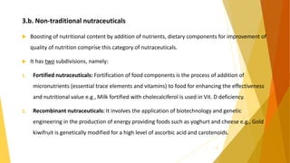 3.b. Non-traditional nutraceuticals
 Boosting of nutritional content by addition of nutrients, dietary components for improvement of
quality of nutrition comprise this category of nutraceuticals.
 It has two subdivisions, namely:
1. Fortified nutraceuticals: Fortification of food components is the process of addition of
micronutrients (essential trace elements and vitamins) to food for enhancing the effectiveness
and nutritional value e.g., Milk fortified with cholecalciferol is used in Vit. D deficiency.
2. Recombinant nutraceuticals: It involves the application of biotechnology and genetic
engineering in the production of energy providing foods such as yoghurt and cheese e.g., Gold
kiwifruit is genetically modified for a high level of ascorbic acid and carotenoids.
22
 