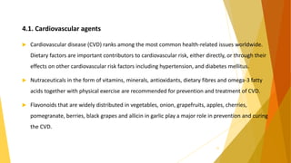4.1. Cardiovascular agents
 Cardiovascular disease (CVD) ranks among the most common health-related issues worldwide.
Dietary factors are important contributors to cardiovascular risk, either directly, or through their
effects on other cardiovascular risk factors including hypertension, and diabetes mellitus.
 Nutraceuticals in the form of vitamins, minerals, antioxidants, dietary fibres and omega-3 fatty
acids together with physical exercise are recommended for prevention and treatment of CVD.
 Flavonoids that are widely distributed in vegetables, onion, grapefruits, apples, cherries,
pomegranate, berries, black grapes and allicin in garlic play a major role in prevention and curing
the CVD.
24
 